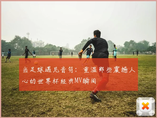 当足球遇见音符：重温那些震撼人心的世界杯经典MV瞬间