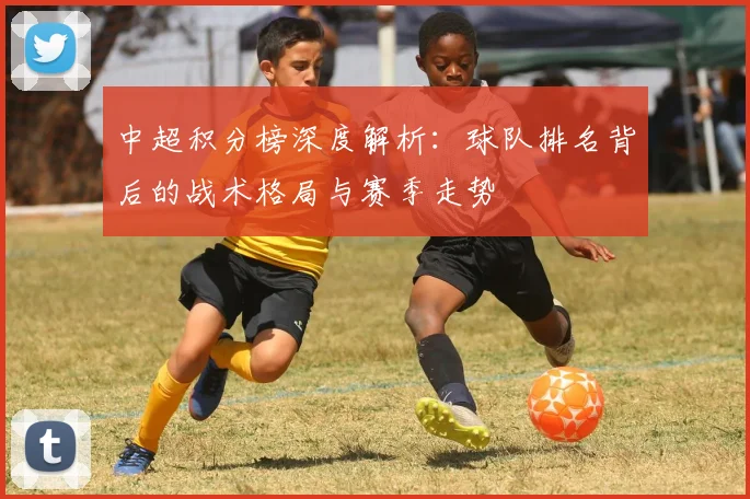 中超积分榜深度解析:球队排名背后的战术格局与赛季走势
