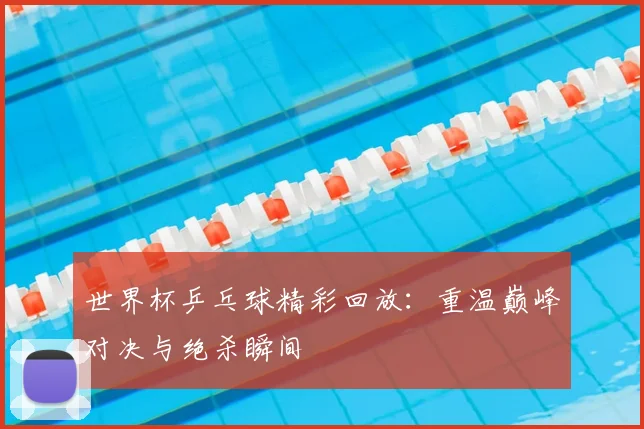 世界杯乒乓球精彩回放：重温巅峰对决与绝杀瞬间