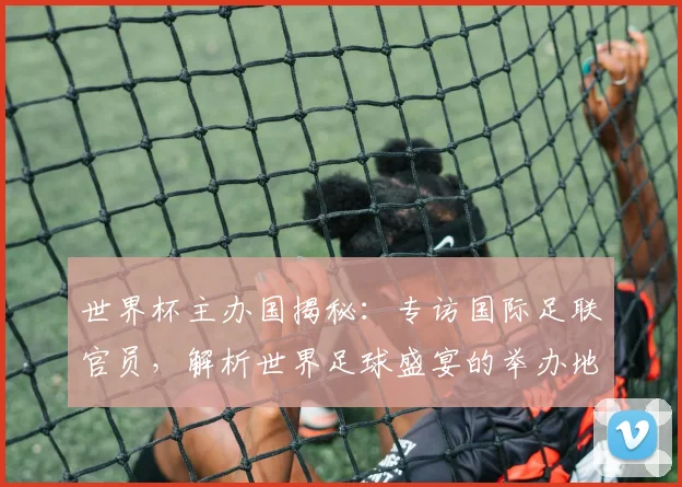 世界杯主办国揭秘：专访国际足联官员，解析世界足球盛宴的举办地选择_20260609201253