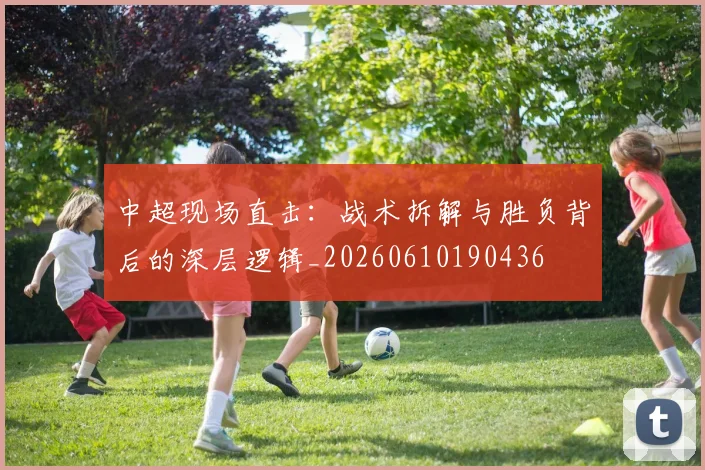 中超现场直击：战术拆解与胜负背后的深层逻辑_20260610190436