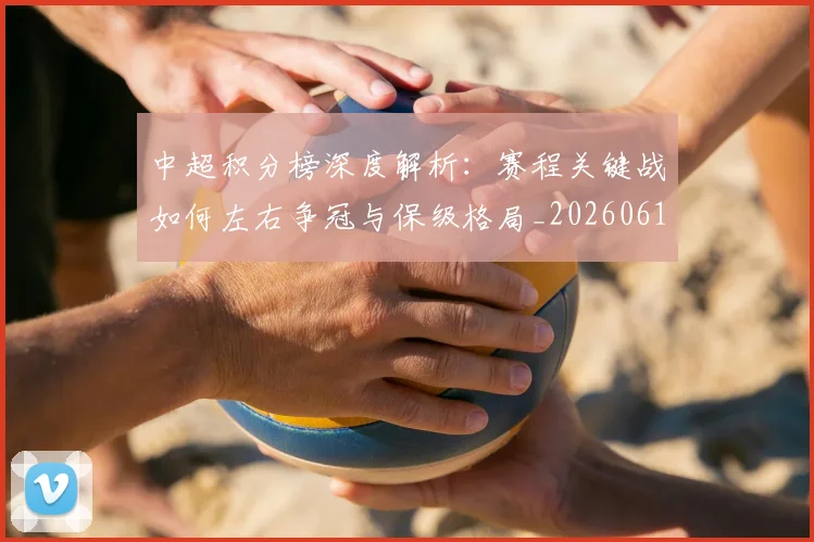 中超积分榜深度解析：赛程关键战如何左右争冠与保级格局_20260610190456