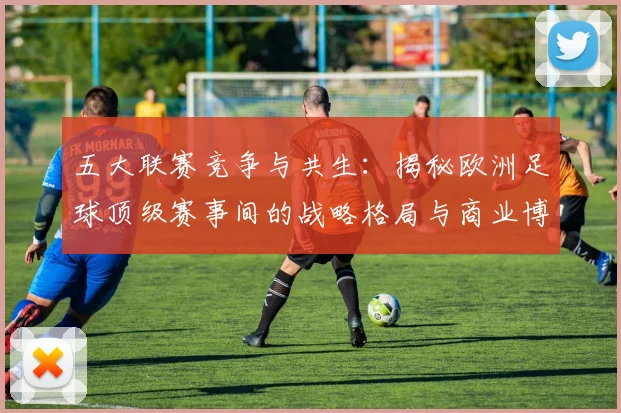 五大联赛竞争与共生：揭秘欧洲足球顶级赛事间的战略格局与商业博弈_20260611141802