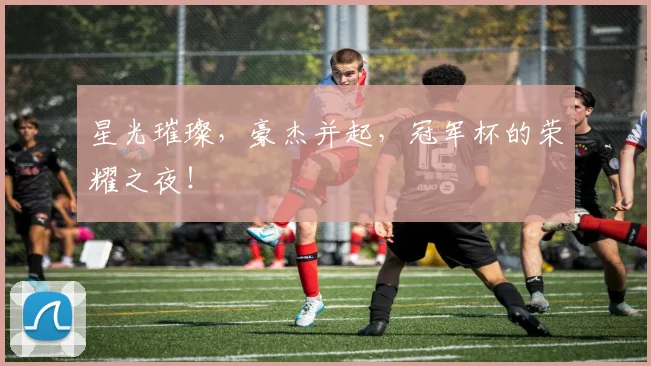 星光璀璨，豪杰并起，冠军杯的荣耀之夜！