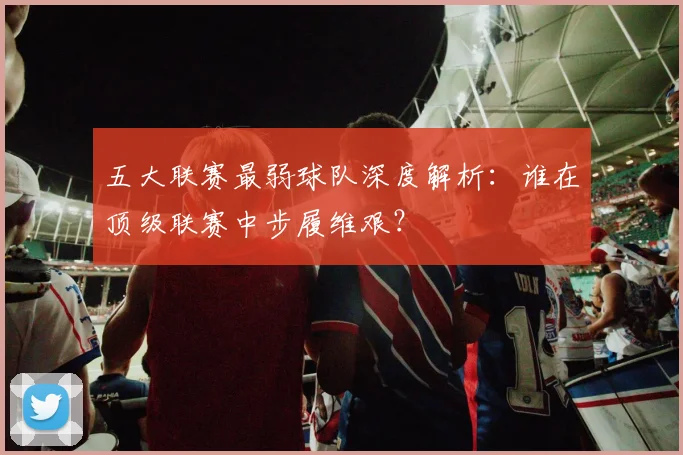 五大联赛最弱球队深度解析:谁在顶级联赛中步履维艰?
