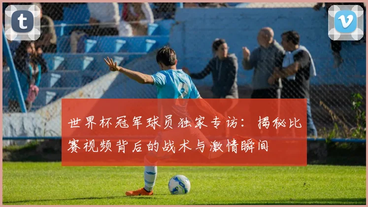 世界杯冠军球员独家专访：揭秘比赛视频背后的战术与激情瞬间