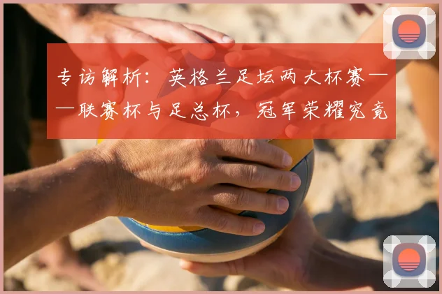 专访解析：英格兰足坛两大杯赛——联赛杯与足总杯，冠军荣耀究竟有何不同？_20260609201230