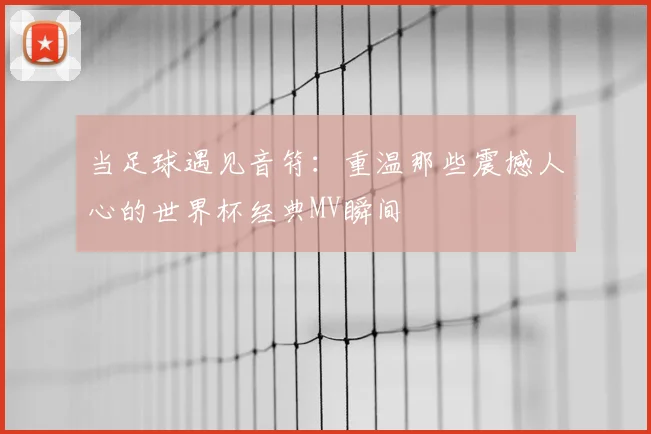 当足球遇见音符：重温那些震撼人心的世界杯经典MV瞬间