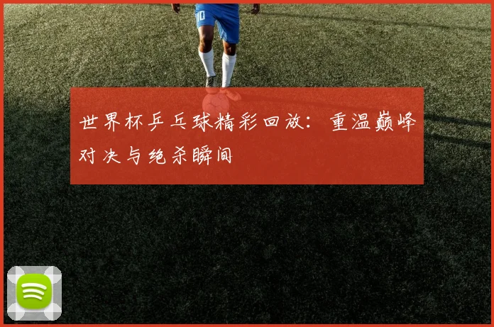 世界杯乒乓球精彩回放:重温巅峰对决与绝杀瞬间