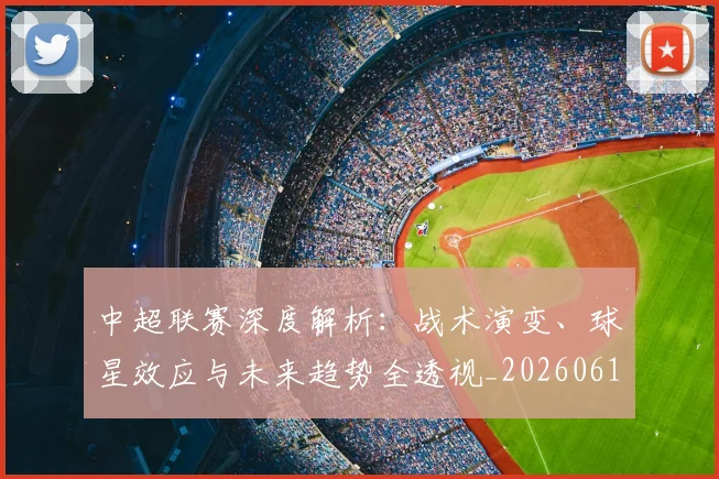 中超联赛深度解析：战术演变、球星效应与未来趋势全透视_20260611140751