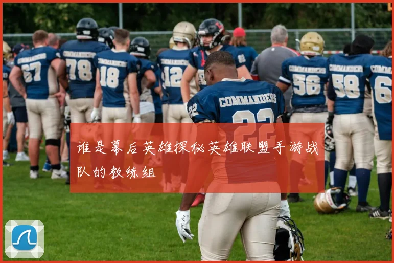 谁是幕后英雄探秘英雄联盟手游战队的教练组